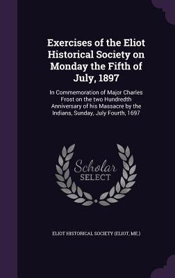 Exercises of the Eliot Historical Society on Monday the Fifth of July, 1897: In Commemoration of Major Charles Frost on the two Hundredth Anniversary by Eliot Historical Society (Eliot, Me ).