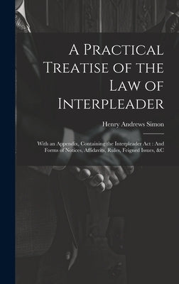 A Practical Treatise of the Law of Interpleader: With an Appendix, Containing the Interpleader Act: And Forms of Notices, Affidavits, Rules, Feigned I by Simon, Henry Andrews