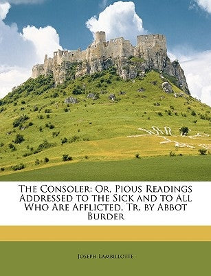 The Consoler: Or, Pious Readings Addressed to the Sick and to All Who Are Afflicted, Tr. by Abbot Burder by Lambillotte, Joseph