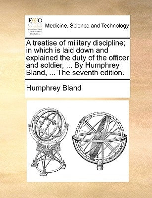 A Treatise of Military Discipline; In Which Is Laid Down and Explained the Duty of the Officer and Soldier, ... by Humphrey Bland, ... the Seventh Edi by Bland, Humphrey