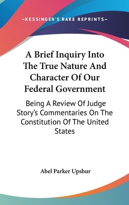 A Brief Inquiry Into The True Nature And Character Of Our Federal Government: Being A Review Of Judge Story's Commentaries On The Constitution Of The by Upshur, Abel Parker