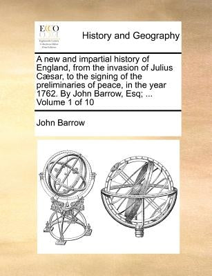 A New and Impartial History of England, from the Invasion of Julius Caesar, to the Signing of the Preliminaries of Peace, in the Year 1762. by John Ba by Barrow, John