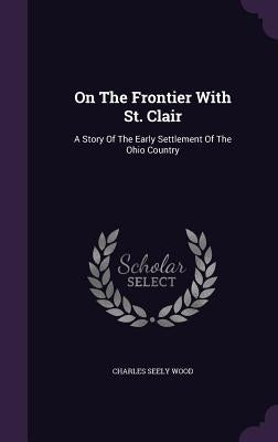 On The Frontier With St. Clair: A Story Of The Early Settlement Of The Ohio Country by Wood, Charles Seely