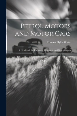 Petrol Motors and Motor Cars: A Handbook for Engineers, Designers, and Draughtsmen by White, Thomas Hyler