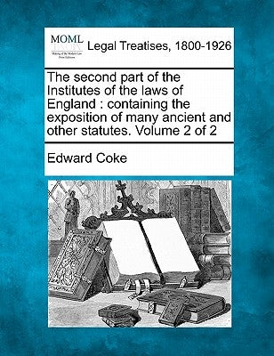 The Second Part of the Institutes of the Laws of England: Containing the Exposition of Many Ancient and Other Statutes. Volume 2 of 2 by Coke, Edward