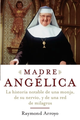 Madre Angelica: La historia notable de una monja, de su nervio, y de una red de milagros by Arroyo, Raymond