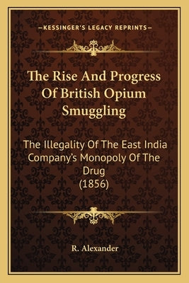 The Rise And Progress Of British Opium Smuggling: The Illegality Of The East India Company's Monopoly Of The Drug (1856) by Alexander, R.