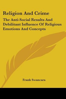 Religion And Crime: The Anti-Social Results And Debilitant Influence Of Religious Emotions And Concepts by Swancara, Frank