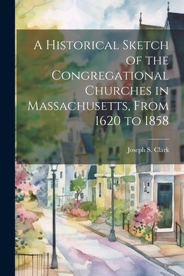 A Historical Sketch of the Congregational Churches in Massachusetts, From 1620 to 1858 by Clark, Joseph S. 1800-1861