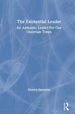 The Existential Leader: An Authentic Leader for Our Uncertain Times by Hanaway, Monica
