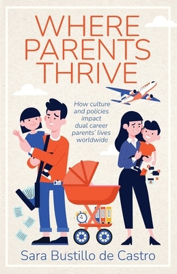 Where Parents Thrive: How Culture and Policies Impact Dual Career Parents' Lives Worldwide by Bustillo de Castro, Sara