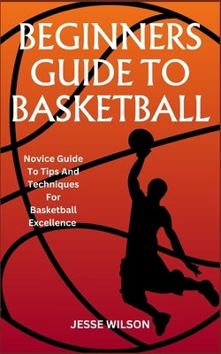 Beginners Guide to Basketball: Novice Guide To Tips And Techniques For Basketball Excellence by Wilson, Jesse