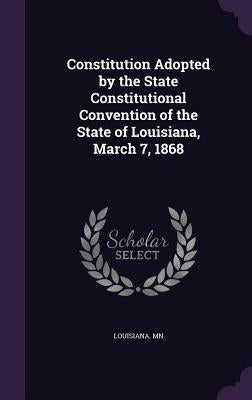 Constitution Adopted by the State Constitutional Convention of the State of Louisiana, March 7, 1868 by Mn, Louisiana