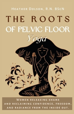 The Roots of Pelvic Floor Yoga: Women Releasing Shame and Reclaiming Confidence, Freedom, and Radiance from the Inside Out. by Dolson, Heather