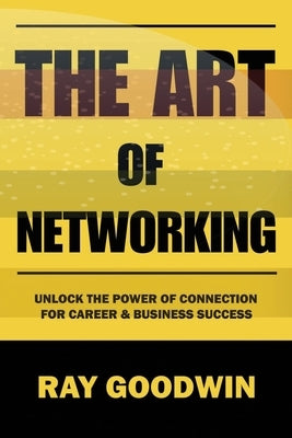 The Art of Networking: Unlock the Power of Connection for Career and Business Success by Goodwin, Ray