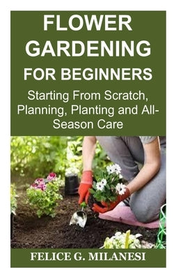 Flower Gardening for Beginners: Starting From Scratch, Planning, Planting and All-Season Care by Milanesi, Felice G.