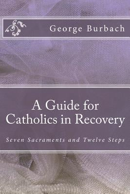 A Guide for Catholics in Recovery: Seven Sacraments and Twelve Steps by Burbach, George