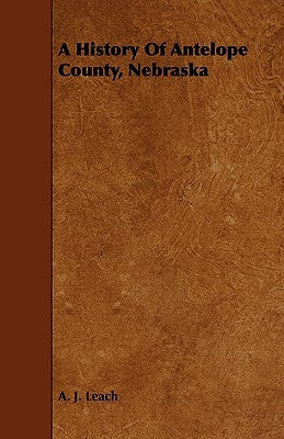 A History Of Antelope County, Nebraska - From Its First Settlement in 1868 to the Close of the Year 1883 by Leach, A. J.