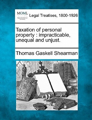 Taxation of Personal Property: Impracticable, Unequal and Unjust. by Shearman, Thomas Gaskell