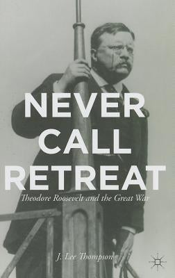 Never Call Retreat: Theodore Roosevelt and the Great War by Thompson, J.