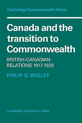 Canada and the Transition to Commonwealth: British-Canadian Relations 1917 1926 by Wigley, Philip G.
