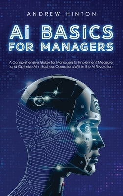 AI Basics for Managers: A Comprehensive Guide for Managers to Implement, Measure, and Optimize AI in Business Operations Within the AI Revolution by Hinton, Andrew