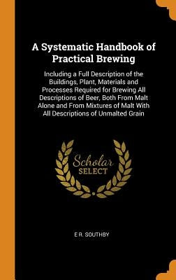 A Systematic Handbook of Practical Brewing: Including a Full Description of the Buildings, Plant, Materials and Processes Required for Brewing All Des by Southby, E. R.