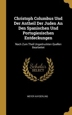 Christoph Columbus Und Der Antheil Der Juden An Den Spanischen Und Portugiesischen Entdeckungen: Nach Zum Theil Ungedruckten Quellen Bearbeitet by Kayserling, Meyer