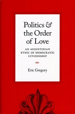 Politics and the Order of Love: An Augustinian Ethic of Democratic Citizenship by Gregory, Eric