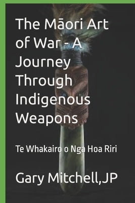 The M&#257;ori Art of War - A Journey through Indigenous Weapons: Te Whakairo o Nga Hoa Riri by Mitchell, Gary