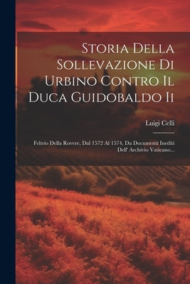 Storia Della Sollevazione Di Urbino Contro Il Duca Guidobaldo Ii: Feltrio Della Rovere, Dal 1572 Al 1574, Da Documenti Inediti Dell' Archivio Vaticano by Celli, Luigi