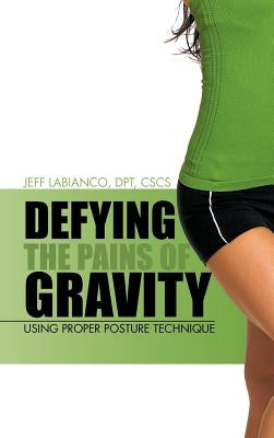 Defying the Pains of Gravity: Using Proper Posture Technique by Labianco Dpt Cscs, Jeff