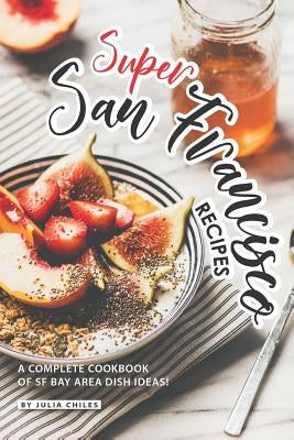Super San Francisco Recipes: A Complete Cookbook of SF Bay Area Dish Ideas! by Chiles, Julia