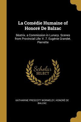 La Comédie Humaine of Honoré De Balzac: Béatrix. a Commission in Lunacy. Scenes from Provincial Life: V. 7. Eugénie Grandet. Pierrette by Wormeley, Katharine Prescott