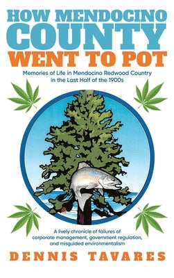 How Mendocino County Went To Pot: Memories of Life in Mendocino Redwood Country in the Last Half of the 1900s by Tavares, Dennis