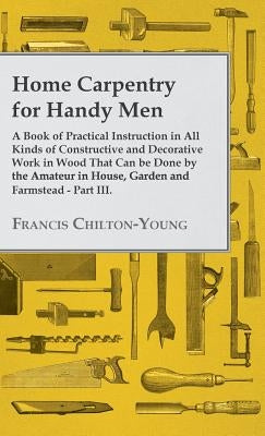 Home Carpentry For Handy Men - A Book Of Practical Instruction In All Kinds Of Constructive And Decorative Work In Wood That Can Be Done By The Amateu by Chilton-Young, Francis