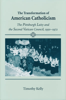 The Transformation of American Catholicism: The Pittsburgh Laity and the Second Vatican Council, 1950-1972 by Kelly, Timothy