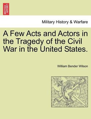A Few Acts and Actors in the Tragedy of the Civil War in the United States. by Wilson, William Bender