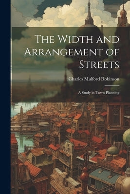 The Width and Arrangement of Streets: A Study in Town Planning by Robinson, Charles Mulford