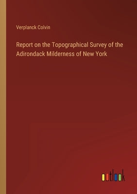 Report on the Topographical Survey of the Adirondack Milderness of New York by Colvin, Verplanck