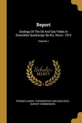 Report: Geology Of The Oil And Gas Fields In Sewickley Quadrange, By M.j. Munn. 1910; Volume 1 by Pennsylvania Topographic and Geologic S.