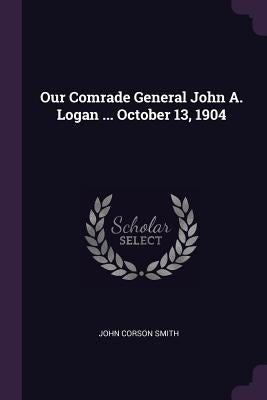 Our Comrade General John A. Logan ... October 13, 1904 by Smith, John Corson