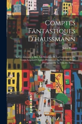 Comptes Fantastiques D'haussmann: Lettre Adressée A Mm. Les Membres De La Commission Du Corps Législatif Chargés D'examiner Le Nouveau Projet D'emprun by Ferry, Jules