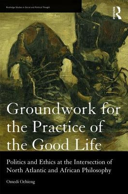 Groundwork for the Practice of the Good Life: Politics and Ethics at the Intersection of North Atlantic and African Philosophy by Ochieng, Omedi