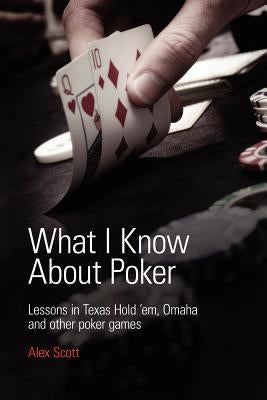 What I Know About Poker: Lessons in Texas Hold'em, Omaha and Other Poker Games by Scott, Alex