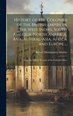 History of the Colonies of the British Empire in the West Indies, South America, North America, Asia, Austral-Asia, Africa and Europe ...: From the Of by Martin, Robert Montgomery
