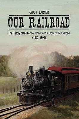 Our Railroad: The History of the Fonda, Johnstown & Gloversville Railroad (1867-1893) by Larner, Paul K.