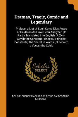 Dramas, Tragic, Comic and Legendary: Preface. a List of Such Come Dias Autos of Calderon as Have Been Analyzed or Partly Translated Into English (P.XX by MacCarthy, Denis Florence