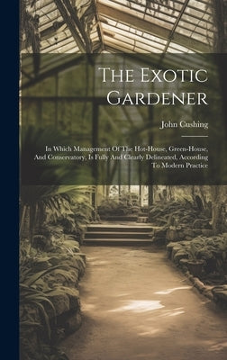 The Exotic Gardener: In Which Management Of The Hot-house, Green-house, And Conservatory, Is Fully And Clearly Delineated, According To Modern Practic by Cushing, John