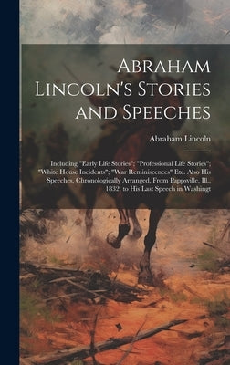 Abraham Lincoln's Stories and Speeches: Including "Early Life Stories"; "Professional Life Stories"; "White House Incidents"; "War Reminiscences" Etc. by Lincoln, Abraham